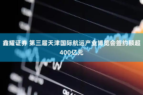 鑫耀证券 第三届天津国际航运产业博览会签约额超400亿元