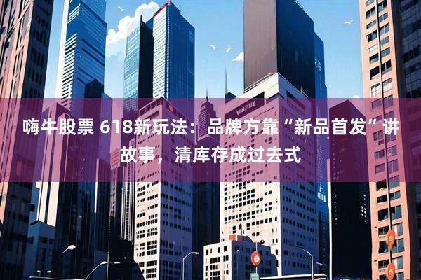 嗨牛股票 618新玩法：品牌方靠“新品首发”讲故事，清库存成过去式