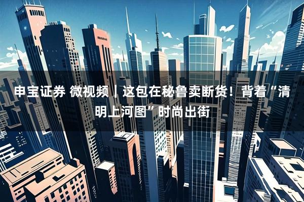 申宝证券 微视频｜这包在秘鲁卖断货！背着“清明上河图”时尚出街