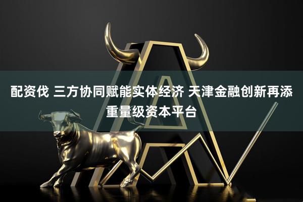 配资伐 三方协同赋能实体经济 天津金融创新再添重量级资本平台