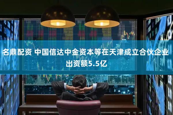 名鼎配资 中国信达中金资本等在天津成立合伙企业 出资额5.5亿