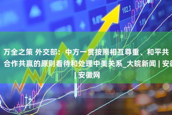 万全之策 外交部：中方一贯按照相互尊重、和平共处、合作共赢的原则看待和处理中美关系_大皖新闻 | 安徽网