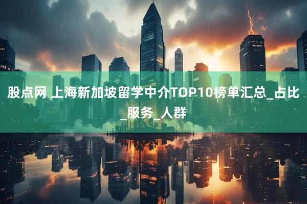 股点网 上海新加坡留学中介TOP10榜单汇总_占比_服务_人群