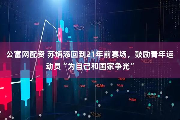 公富网配资 苏炳添回到21年前赛场，鼓励青年运动员“为自己和国家争光”