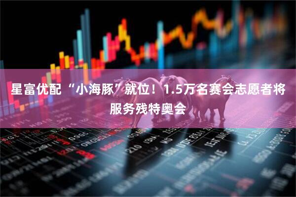 星富优配 “小海豚”就位！1.5万名赛会志愿者将服务残特奥会