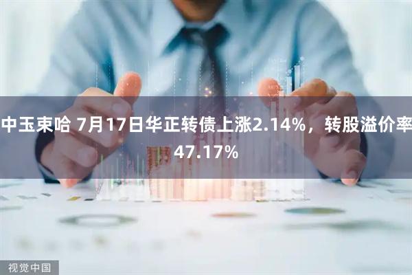 中玉束哈 7月17日华正转债上涨2.14%，转股溢价率47.17%