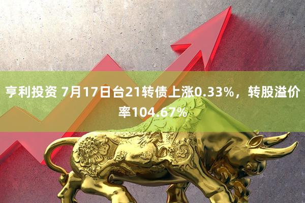 亨利投资 7月17日台21转债上涨0.33%，转股溢价率104.67%