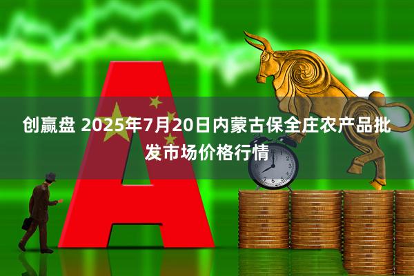 创赢盘 2025年7月20日内蒙古保全庄农产品批发市场价格行情