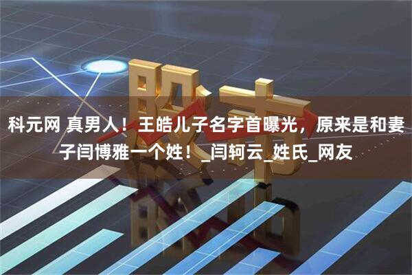 科元网 真男人！王皓儿子名字首曝光，原来是和妻子闫博雅一个姓！_闫轲云_姓氏_网友