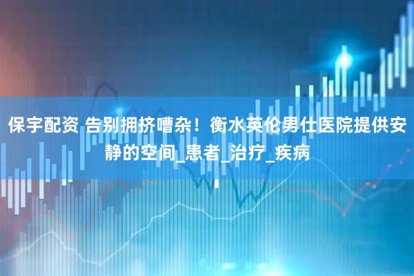 保宇配资 告别拥挤嘈杂！衡水英伦男仕医院提供安静的空间_患者_治疗_疾病