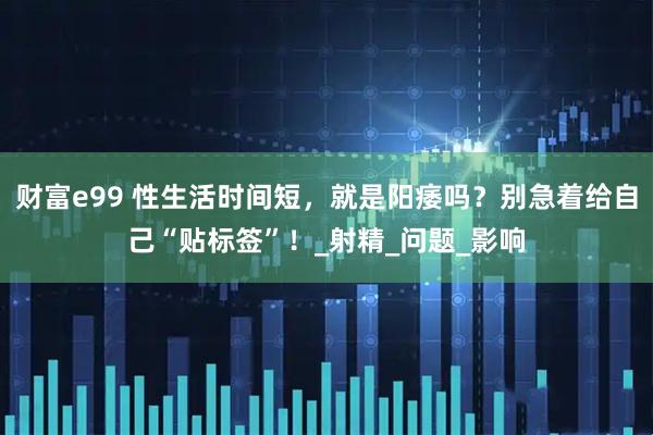 财富e99 性生活时间短，就是阳痿吗？别急着给自己“贴标签”！_射精_问题_影响