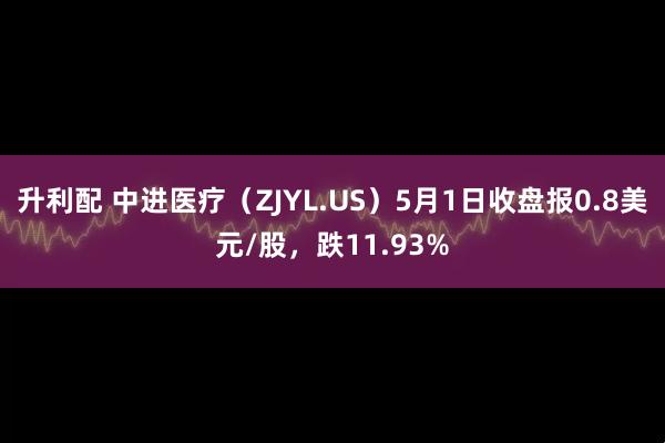 升利配 中进医疗（ZJYL.US）5月1日收盘报0.8美元/股，跌11.93%