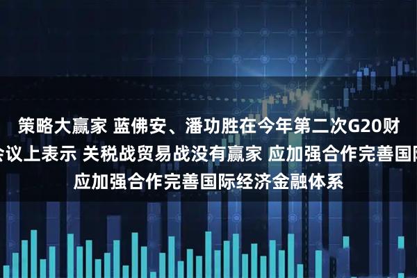 策略大赢家 蓝佛安、潘功胜在今年第二次G20财长和央行行长会议上表示 关税战贸易战没有赢家 应加强合作完善国际经济金融体系