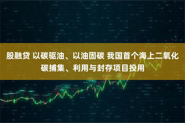 股融贷 以碳驱油、以油固碳 我国首个海上二氧化碳捕集、利用与封存项目投用
