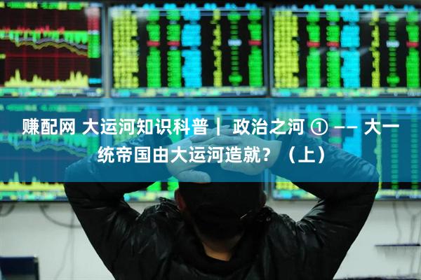 赚配网 大运河知识科普｜ 政治之河 ① —— 大一统帝国由大运河造就？（上）