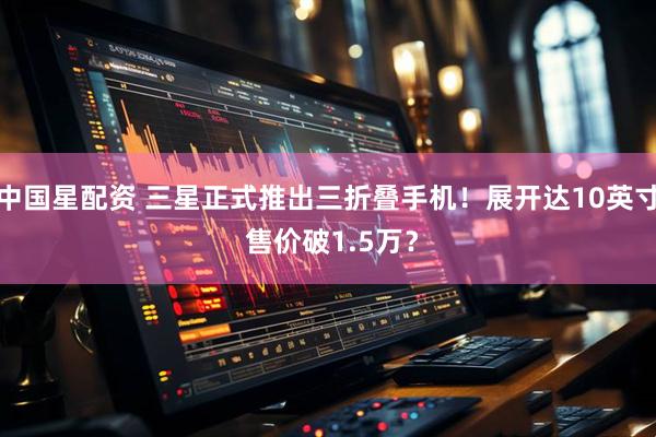 中国星配资 三星正式推出三折叠手机！展开达10英寸 售价破1.5万？