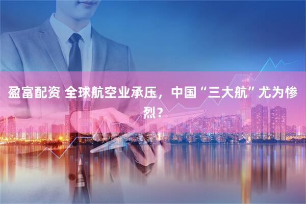 盈富配资 全球航空业承压，中国“三大航”尤为惨烈？